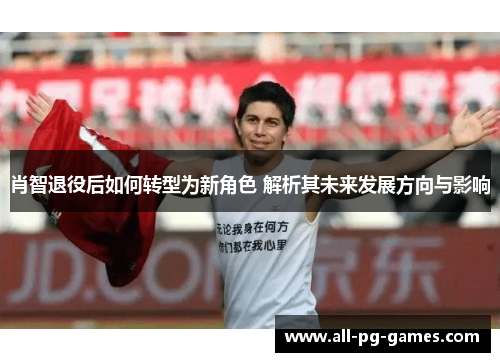肖智退役后如何转型为新角色 解析其未来发展方向与影响 肖智退役后如何转型为新角色 解析其未来发展方向与影响